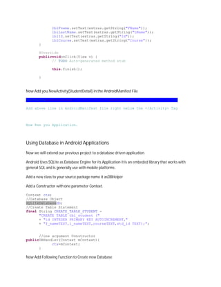 lblFname.setText(extras.getString("FName"));
                lblLastName.setText(extras.getString("LName"));
                lblID.setText(extras.getString("Id"));
                lblCourse.setText(extras.getString("Course"));
        }

        @Override
        publicvoidonClick(View v) {
              // TODO Auto-generated method stub

                this.finish();

        }


Now Add you NewActivity(StudentDetail) in the AndroidManifest File

<activityandroid:name=".StudentDetail"android:label="Student Detail"/>

Add above line in AndroidManifest file right below the </Activity> Tag



Now Run you Application.




Using Database in Android Applications
Now we will extend our previous project to a database driven application.

Android Uses SQLite as Database Engine for its Application it is an embeded library that works with
general SQL and is generally use with mobile platforms .

Add a new class to your source package name it asDBHelper

Add a Constructor with one parameter Context.

Context ctx;
//Database Object
SQLiteDatabasedb;
//Create Table Statement
final String CREATE_TABLE_STUDENT =
      "CREATE TABLE tbl_student ("
      + "id INTEGER PRIMARY KEY AUTOINCREMENT,"
      + "f_nameTEXT,l_nameTEXT,courseTEXT,std_id TEXT);";


      //one argument Constructor
publicDBHandler(Context mContext){
            ctx=mContext;
      }

Now Add Following Function to Create new Database
 