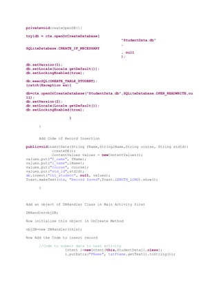 privatevoidcreateOpenDB(){

try{db = ctx.openOrCreateDatabase(
                                            "StudentData.db"
                                            ,
SQLiteDatabase.CREATE_IF_NECESSARY
                                            , null
                                            );

db.setVersion(1);
db.setLocale(Locale.getDefault());
db.setLockingEnabled(true);

db.execSQL(CREATE_TABLE_STUDENT);
}catch(Exception ex){

db=ctx.openOrCreateDatabase("StudentData.db",SQLiteDatabase.OPEN_READWRITE,nu
ll);
db.setVersion(2);
db.setLocale(Locale.getDefault());
db.setLockingEnabled(true);

                    }

      }


      Add Code of Record Insertion

publicvoidinsertDate(String fName,StringlName,String course, String stdId){
            createDB();
            ContentValues values = newContentValues();
values.put("f_name", fName);
values.put("l_name",lName);
values.put("course", course);
values.put("std_id",stdId);
db.insert("tbl_student", null, values);
Toast.makeText(ctx, "Record Saved",Toast.LENGTH_LONG).show();

      }



Add an object of DBHandler Class in Main Activity first

DBHandlerobjDB;

Now initialize this object in OnCreate Method

objDB=new DBHandler(this);

Now Add the Code to insert record

      //Code to submit data to next activity
                  Intent i=newIntent(this,StudentDetail.class);
                  i.putExtra("FName", txtFname.getText().toString());
 