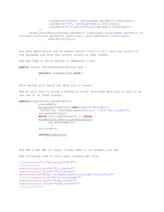 i.putExtra("LName", txtLastName.getText().toString());
                   i.putExtra("Id", txtId.getText().toString());
                   i.putExtra("Course",txtCourse.getText().toString());
            //
      objDB.insertDate(txtFname.getText().toString(),txtLastName.getText().to
String(),txtCourse.getText().toString(), txtId.getText().toString());
                  startActivity(i);



Run your Application now on Submit button click it will save the record in
the database and show the current record on next screen.

Now Add Code to Fetch Record in DBHandler class

public Cursor fetchTableData(String sql) {

             returndb.rawQuery(sql,null);

         }

This method will fetch the data into a cursor

Now we will have to write a method to store retrieved data into a list so we
can use it on other places.

publicArrayList<String>getData(){
            createDB();
            ArrayListstudentList=newArrayList<String>();
             Cursor cur =fetchTableData("select * from tbl_student");
            cur.moveToFirst();
            while (cur.isAfterLast() == false) {
            studentList.add(cur.getString(1));
                  cur.moveToNext();
                    }
            cur.close();

             returnstudentList;
                 }



Now Add a New XML in layout folder name it as student_list.xml

Add following code in this newly created xml file.

<?xmlversion="1.0"encoding="UTF-8"?>
<LinearLayout
android:layout_width="fill_parent"
android:layout_height="fill_parent"
xmlns:android="http://schemas.android.com/apk/res/android">
<ListViewandroid:id="@+id/listStudent"
android:layout_width="wrap_content"
android:layout_height="wrap_content"/>
</LinearLayout>
 