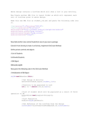 Above design contains a ListView which will show a list in your Activity.

Now Create another XML file in layout folder as which will represent each
cell of ListView given in above design.

Name this new XML file as student_row.xml and paste the following code into
it.

<?xmlversion="1.0"encoding="UTF-8"?>
<TextViewandroid:id="@+id/text1"
xmlns:android="http://schemas.android.com/apk/res/android"
android:layout_width="wrap_content"
android:layout_height="wrap_content"
android:textSize="15dip"/>



Now Add another class named StudentList.Java in you source package.

Extend it from Activity to make it an Activity. Implement OnCreate Method.

Define private controls and objects

//List of Students

ListViewlistStudents;

//DB Object

DBHandlerobjDB;

Now paste the following code in the OnCreate Method.

//initialization of DB Object

objDB=newDBHandler(this);

                 //Set Design of Activity
                 setContentView(R.layout.student_list);

                 //Controls to be populated in List
                 int[] to = newint[]{R.id.text1};


            //List of student which will be populated as a result of fetch
operation on DB
            ListstdList=newArrayList<String>();

                 //List Population
                 stdList=objDB.getData();

                 //Get Reference of the ListView from the Design
                 listStudent=(ListView)findViewById(R.id.listStudent);
 