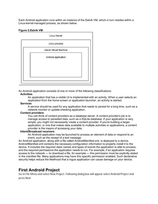 Each Android application runs within an instance of the Dalvik VM, which in turn resides within a
Linux-kernel managed process, as shown below.

Figure 2.Dalvik VM




An Android application consists of one or more of the following classifications:
  Activities
        An application that has a visible UI is implemented with an activity. When a user selects an
        application from the home screen or application launcher, an activity is started.
  Services
        A service should be used for any application that needs to persist for a long time, such as a
        network monitor or update-checking application.
  Content providers
        You can think of content providers as a database server. A content provider's job is to
        manage access to persisted data, such as a SQLite database. If your application is very
        simple, you might not necessarily create a content provider. If you're building a larger
        application, or one that makes data available to multiple activities or applications, a content
        provider is the means of accessing your data.
  Intent/Broadcast receivers
        An Android application may be launched to process an element of data or respond to an
        event, such as the receipt of a text message.
An Android application, along with a file called AndroidManifest.xml, is deployed to a device.
AndroidManifest.xml contains the necessary configuration information to properly install it to the
device. It includes the required class names and types of events the application is able to process,
and the required permissions the application needs to run. For example, if an application requires
access to the network — to download a file, for example — this permission must be explicitly stated
in the manifest file. Many applications may have this specific permission enabled. Such declarative
security helps reduce the likelihood that a rogue application can cause damage on your device.



First Android Project
Go to File Menu and select New Project. Following dialog box will appear select Android Project and
press Next
 