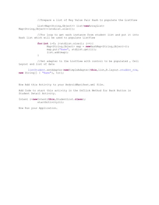 //Prepare a list of Key Value Pair Hash to populate the ListView

            List<Map<String,Object>> list=newArrayList<
Map<String,Object>>(stdList.size());

            //For loop to get each instance from student list and put it into
Hash list which will be used to populate ListView

            for(int i=0; i<stdList.size(); i++){
                  Map<String,Object> map = newHashMap<String,Object>();
                  map.put("Name", stdList.get(i));
                  list.add(map);
            }

            //Set adapter to the ListView with control to be populated , Cell
Layout and list of data

      listStudent.setAdapter(newSimpleAdapter(this,list,R.layout.student_row,
new String[] { "Name"}, to));



Now Add this Activity to your AndroidManifest.xml file.

Add Code to start this activity in the OnClick Method for Back Button in
Student Detail Activity.

Intent i=newIntent(this,StudentList.class);
            startActivity(i);

Now Run your Application.
 