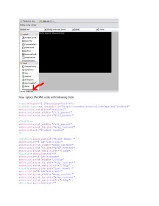 Now replace the XML code with following Code.

<?xmlversion="1.0"encoding="utf-8"?>
<LinearLayoutxmlns:android="http://schemas.android.com/apk/res/android"
android:orientation="vertical"
android:layout_width="fill_parent"
android:layout_height="fill_parent"
>
<TextView
android:layout_width="fill_parent"
android:layout_height="wrap_content"
android:text="Student System"
/>

<TextViewandroid:text="First Name: "
android:id="@+id/TextView01"
android:layout_width="wrap_content"
android:layout_height="wrap_content"
android:layout_marginLeft="10dip"/>
<EditTextandroid:text=""
android:id="@+id/txtFName"
android:layout_width="200dip"
android:layout_height="wrap_content"
android:layout_marginLeft="10dip"/>
<TextViewandroid:text="Last Name: "
android:id="@+id/TextView01"
android:layout_width="wrap_content"
android:layout_height="wrap_content"
android:layout_marginLeft="10dip"/>
<EditTextandroid:text=""
 