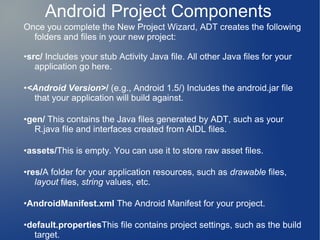 Android Project Components
Once you complete the New Project Wizard, ADT creates the following
  folders and files in your new project:

•src/ Includes your stub Activity Java file. All other Java files for your
   application go here.

•<Android Version>/ (e.g., Android 1.5/) Includes the android.jar file
  that your application will build against.

•gen/ This contains the Java files generated by ADT, such as your
  R.java file and interfaces created from AIDL files.

•assets/This is empty. You can use it to store raw asset files.

•res/A folder for your application resources, such as drawable files,
   layout files, string values, etc.

•AndroidManifest.xml The Android Manifest for your project.

•default.propertiesThis file contains project settings, such as the build
  target.
 