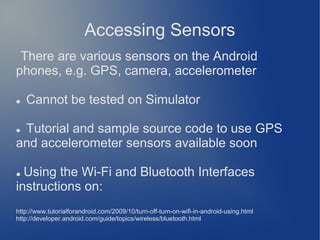Accessing Sensors
 There are various sensors on the Android
phones, e.g. GPS, camera, accelerometer

   Cannot be tested on Simulator

Tutorial and sample source code to use GPS
and accelerometer sensors available soon

● Using the Wi-Fi and Bluetooth Interfaces
instructions on:
http://www.tutorialforandroid.com/2009/10/turn-off-turn-on-wifi-in-android-using.html
http://developer.android.com/guide/topics/wireless/bluetooth.html
 
