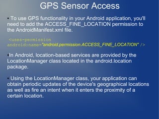 GPS Sensor Access
● To use GPS functionality in your Android application, you'll
need to add the ACCESS_FINE_LOCATION permission to
the AndroidManifest.xml file.
 <uses-permission
android:name="android.permission.ACCESS_FINE_LOCATION" />

●In Android, location-based services are provided by the
LocationManager class located in the android.location
package.

●Using the LocationManager class, your application can
obtain periodic updates of the device's geographical locations
as well as fire an intent when it enters the proximity of a
certain location.
 