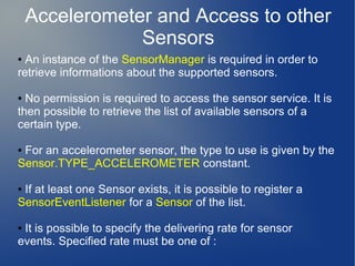 Accelerometer and Access to other
                Sensors
● An instance of the SensorManager is required in order to
retrieve informations about the supported sensors.

● No permission is required to access the sensor service. It is
then possible to retrieve the list of available sensors of a
certain type.

●For an accelerometer sensor, the type to use is given by the
Sensor.TYPE_ACCELEROMETER constant.

●If at least one Sensor exists, it is possible to register a
SensorEventListener for a Sensor of the list.

●It is possible to specify the delivering rate for sensor
events. Specified rate must be one of :
 