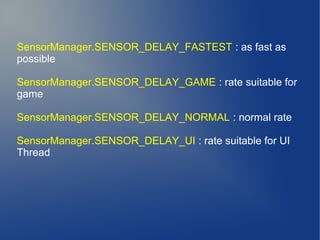 SensorManager.SENSOR_DELAY_FASTEST : as fast as
possible

SensorManager.SENSOR_DELAY_GAME : rate suitable for
game

SensorManager.SENSOR_DELAY_NORMAL : normal rate

SensorManager.SENSOR_DELAY_UI : rate suitable for UI
Thread
 