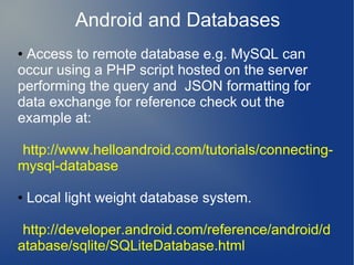 Android and Databases
●Access to remote database e.g. MySQL can
occur using a PHP script hosted on the server
performing the query and JSON formatting for
data exchange for reference check out the
example at:

http://www.helloandroid.com/tutorials/connecting-
mysql-database

●   Local light weight database system.

 http://developer.android.com/reference/android/d
atabase/sqlite/SQLiteDatabase.html
 