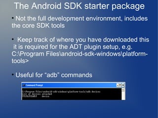 The Android SDK starter package

  Not the full development environment, includes
the core SDK tools

   Keep track of where you have downloaded this
 it is required for the ADT plugin setup, e.g.
C:Program Filesandroid-sdk-windowsplatform-
tools>

    Useful for “adb” commands
 