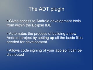 The ADT plugin


  Gives access to Android development tools
from within the Eclipse IDE

 Automates the process of building a new
Android project by setting up all the basic files
needed for development

 Allows code signing of your app so it can be
distributed
 