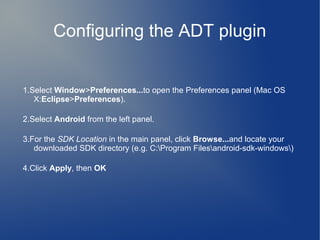 Configuring the ADT plugin


1.Select Window>Preferences...to open the Preferences panel (Mac OS
   X:Eclipse>Preferences).

2.Select Android from the left panel.

3.For the SDK Location in the main panel, click Browse...and locate your
   downloaded SDK directory (e.g. C:Program Filesandroid-sdk-windows)

4.Click Apply, then OK
 