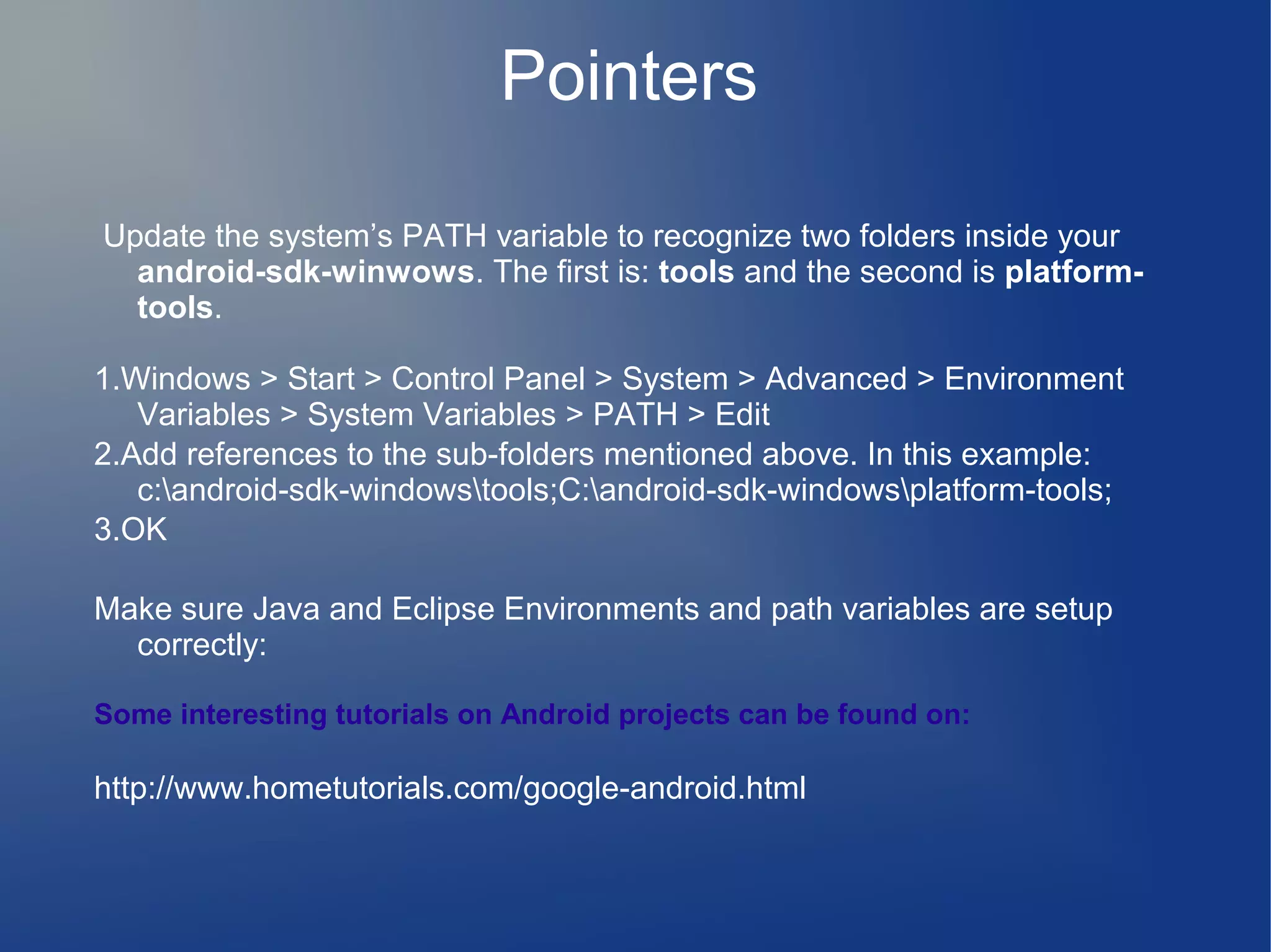Pointers
Update the system’s PATH variable to recognize two folders inside your
android-sdk-winwows. The first is: tools and the second is platformtools.
1.Windows > Start > Control Panel > System > Advanced > Environment
Variables > System Variables > PATH > Edit
2.Add references to the sub-folders mentioned above. In this example:
c:android-sdk-windowstools;C:android-sdk-windowsplatform-tools;
3.OK
Make sure Java and Eclipse Environments and path variables are setup
correctly:
Some interesting tutorials on Android projects can be found on:

http://www.hometutorials.com/google-android.html

 