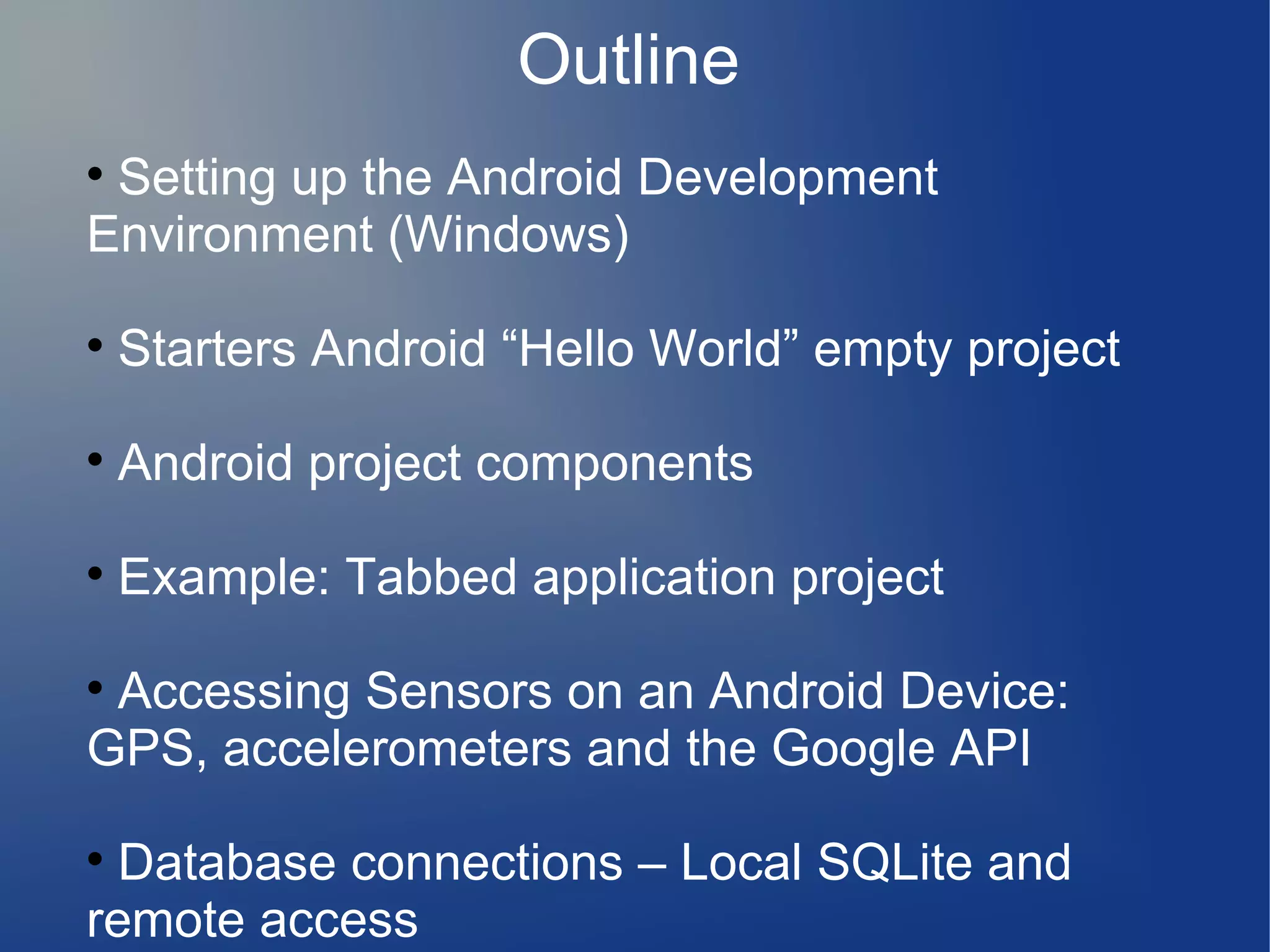 Outline
Setting up the Android Development
Environment (Windows)




Starters Android “Hello World” empty project



Android project components



Example: Tabbed application project

Accessing Sensors on an Android Device:
GPS, accelerometers and the Google API


Database connections – Local SQLite and
remote access


 