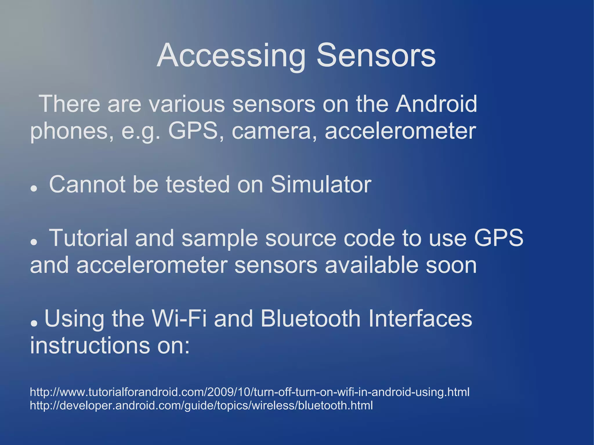 Accessing Sensors
There are various sensors on the Android
phones, e.g. GPS, camera, accelerometer


Cannot be tested on Simulator

Tutorial and sample source code to use GPS
and accelerometer sensors available soon


Using the Wi-Fi and Bluetooth Interfaces
instructions on:
●

http://www.tutorialforandroid.com/2009/10/turn-off-turn-on-wifi-in-android-using.html
http://developer.android.com/guide/topics/wireless/bluetooth.html

 