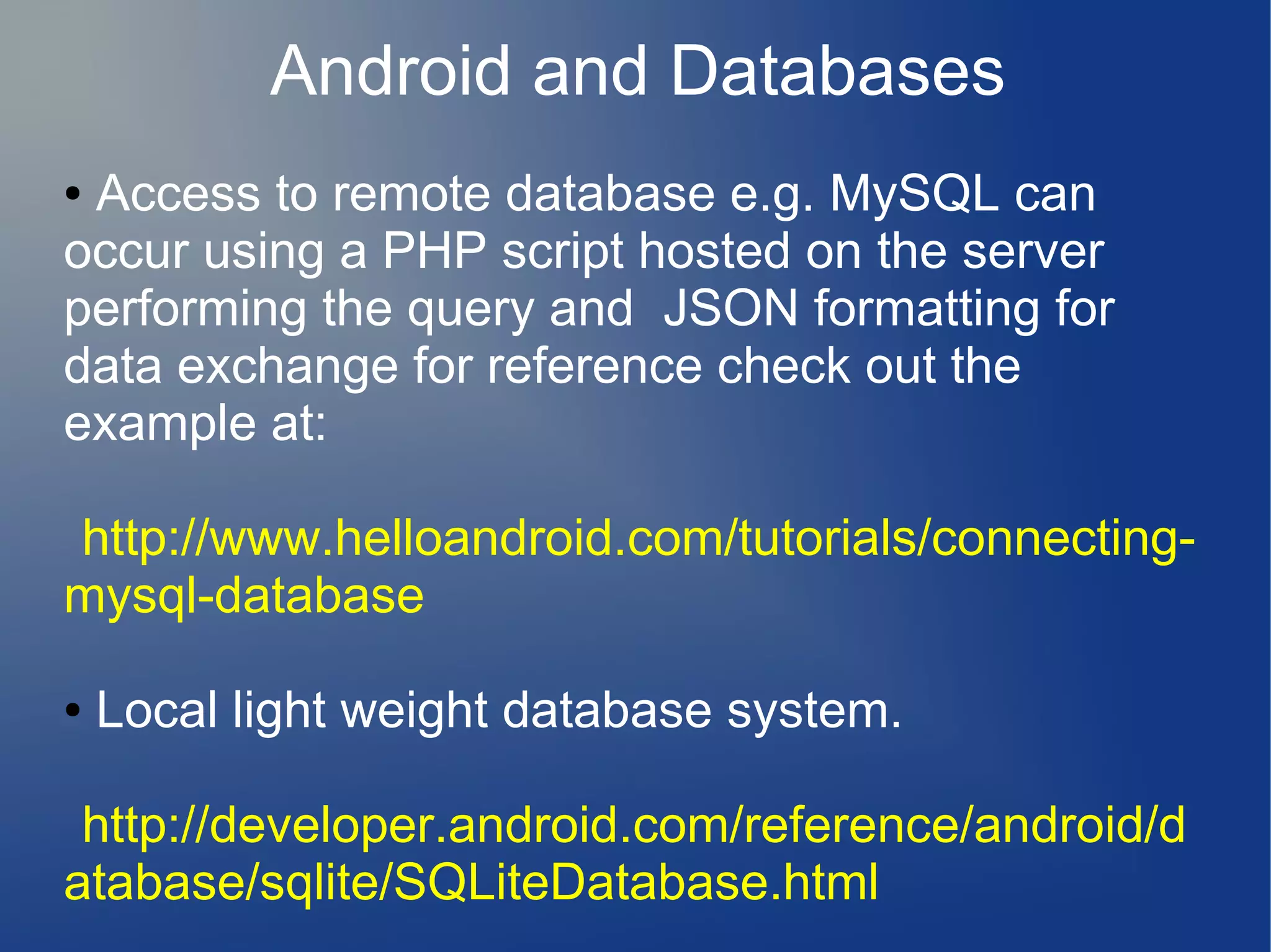 Android and Databases
Access to remote database e.g. MySQL can
occur using a PHP script hosted on the server
performing the query and JSON formatting for
data exchange for reference check out the
example at:
●

http://www.helloandroid.com/tutorials/connectingmysql-database
●

Local light weight database system.

http://developer.android.com/reference/android/d
atabase/sqlite/SQLiteDatabase.html

 