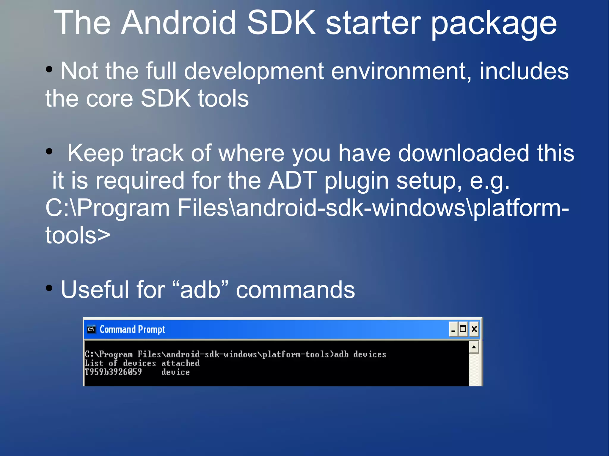 The Android SDK starter package
Not the full development environment, includes
the core SDK tools


Keep track of where you have downloaded this
it is required for the ADT plugin setup, e.g.
C:Program Filesandroid-sdk-windowsplatformtools>




Useful for “adb” commands

 