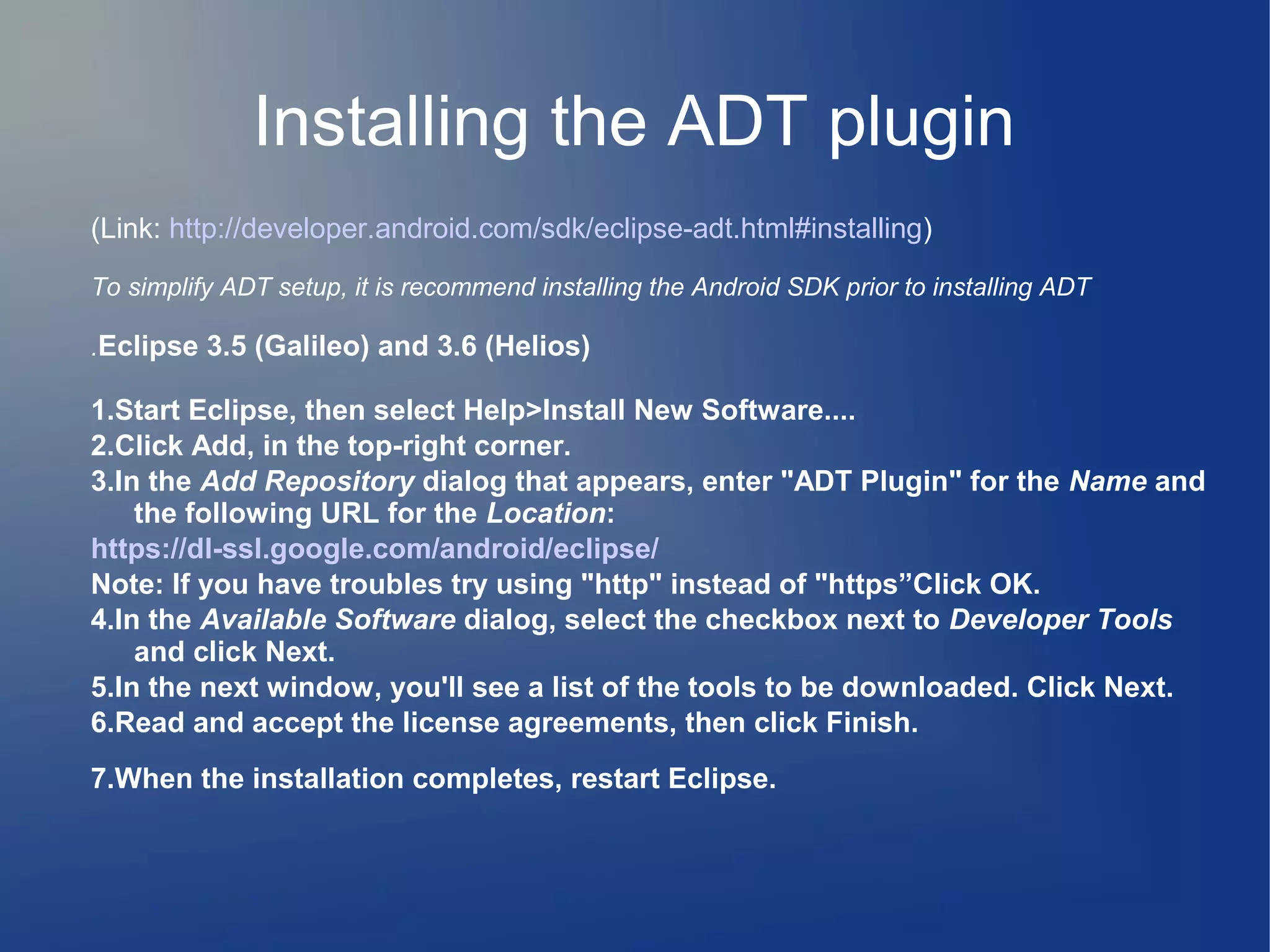 Installing the ADT plugin
(Link: http://developer.android.com/sdk/eclipse-adt.html#installing)
To simplify ADT setup, it is recommend installing the Android SDK prior to installing ADT
.Eclipse 3.5 (Galileo) and 3.6 (Helios)

1.Start Eclipse, then select Help>Install New Software....
2.Click Add, in the top-right corner.
3.In the Add Repository dialog that appears, enter "ADT Plugin" for the Name and
the following URL for the Location:
https://dl-ssl.google.com/android/eclipse/
Note: If you have troubles try using "http" instead of "https”Click OK.
4.In the Available Software dialog, select the checkbox next to Developer Tools
and click Next.
5.In the next window, you'll see a list of the tools to be downloaded. Click Next.
6.Read and accept the license agreements, then click Finish.
7.When the installation completes, restart Eclipse.

 
