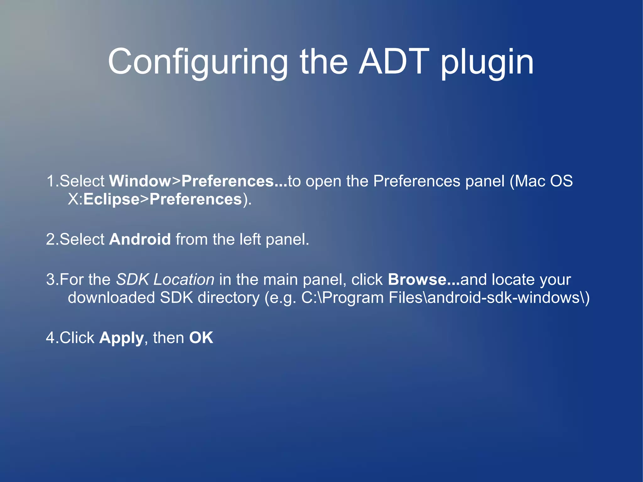 Configuring the ADT plugin

1.Select Window>Preferences...to open the Preferences panel (Mac OS
X:Eclipse>Preferences).
2.Select Android from the left panel.
3.For the SDK Location in the main panel, click Browse...and locate your
downloaded SDK directory (e.g. C:Program Filesandroid-sdk-windows)
4.Click Apply, then OK

 