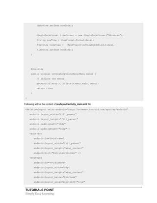 TUTORIALS POINT
Simply Easy Learning
dateView.setText(nowDate);
SimpleDateFormat timeFormat = new SimpleDateFormat("HH:mm:ss");
String nowTime = timeFormat.format(date);
TextView timeView = (TextView)findViewById(R.id.times);
timeView.setText(nowTime);
}
@Override
public boolean onCreateOptionsMenu(Menu menu) {
// Inflate the menu;
getMenuInflater().inflate(R.menu.main, menu);
return true;
}
}
Following will be the content of res/layout/activity_main.xml file:
<RelativeLayout xmlns:android="http://schemas.android.com/apk/res/android"
android:layout_width="fill_parent"
android:layout_height="fill_parent"
android:paddingLeft="16dp"
android:paddingRight="16dp" >
<EditText
android:id="@+id/name"
android:layout_width="fill_parent"
android:layout_height="wrap_content"
android:hint="@string/reminder" />
<TextView
android:id="@+id/dates"
android:layout_width="0dp"
android:layout_height="wrap_content"
android:layout_below="@id/name"
android:layout_alignParentLeft="true"
 
