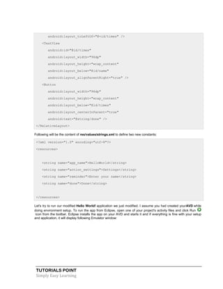 TUTORIALS POINT
Simply Easy Learning
android:layout_toLeftOf="@+id/times" />
<TextView
android:id="@id/times"
android:layout_width="96dp"
android:layout_height="wrap_content"
android:layout_below="@id/name"
android:layout_alignParentRight="true" />
<Button
android:layout_width="96dp"
android:layout_height="wrap_content"
android:layout_below="@id/times"
android:layout_centerInParent="true"
android:text="@string/done" />
</RelativeLayout>
Following will be the content of res/values/strings.xml to define two new constants:
<?xml version="1.0" encoding="utf-8"?>
<resources>
<string name="app_name">HelloWorld</string>
<string name="action_settings">Settings</string>
<string name="reminder">Enter your name</string>
<string name="done">Done</string>
</resources>
Let's try to run our modified Hello World! application we just modified. I assume you had created yourAVD while
doing environment setup. To run the app from Eclipse, open one of your project's activity files and click Run
icon from the toolbar. Eclipse installs the app on your AVD and starts it and if everything is fine with your setup
and application, it will display following Emulator window:
 
