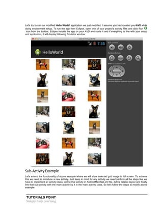 TUTORIALS POINT
Simply Easy Learning
Let's try to run our modified Hello World! application we just modified. I assume you had created yourAVD while
doing environment setup. To run the app from Eclipse, open one of your project's activity files and click Run
icon from the toolbar. Eclipse installs the app on your AVD and starts it and if everything is fine with your setup
and application, it will display following Emulator window:
Sub-Activity Example
Let's extend the functionality of above example where we will show selected grid image in full screen. To achieve
this we need to introduce a new activity. Just keep in mind for any activity we need perform all the steps like we
have to implement an activity class, define that activity in AndroidManifest.xml file, define related layout and finally
link that sub-activity with the main activity by it in the main activity class. So let's follow the steps to modify above
example:
 