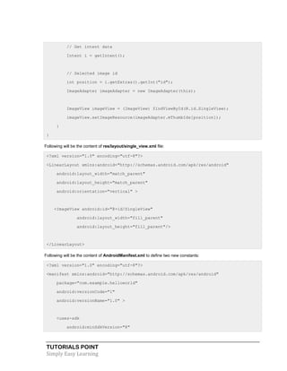TUTORIALS POINT
Simply Easy Learning
// Get intent data
Intent i = getIntent();
// Selected image id
int position = i.getExtras().getInt("id");
ImageAdapter imageAdapter = new ImageAdapter(this);
ImageView imageView = (ImageView) findViewById(R.id.SingleView);
imageView.setImageResource(imageAdapter.mThumbIds[position]);
}
}
Following will be the content of res/layout/single_view.xml file:
<?xml version="1.0" encoding="utf-8"?>
<LinearLayout xmlns:android="http://schemas.android.com/apk/res/android"
android:layout_width="match_parent"
android:layout_height="match_parent"
android:orientation="vertical" >
<ImageView android:id="@+id/SingleView"
android:layout_width="fill_parent"
android:layout_height="fill_parent"/>
</LinearLayout>
Following will be the content of AndroidManifest.xml to define two new constants:
<?xml version="1.0" encoding="utf-8"?>
<manifest xmlns:android="http://schemas.android.com/apk/res/android"
package="com.example.helloworld"
android:versionCode="1"
android:versionName="1.0" >
<uses-sdk
android:minSdkVersion="8"
 
