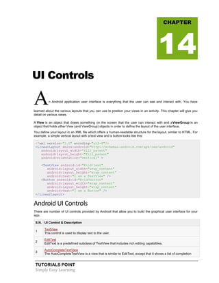 TUTORIALS POINT
Simply Easy Learning
UI Controls
An Android application user interface is everything that the user can see and interact with. You have
learned about the various layouts that you can use to position your views in an activity. This chapter will give you
detail on various views.
A View is an object that draws something on the screen that the user can interact with and aViewGroup is an
object that holds other View (and ViewGroup) objects in order to define the layout of the user interface.
You define your layout in an XML file which offers a human-readable structure for the layout, similar to HTML. For
example, a simple vertical layout with a text view and a button looks like this:
<?xml version="1.0" encoding="utf-8"?>
<LinearLayout xmlns:android="http://schemas.android.com/apk/res/android"
android:layout_width="fill_parent"
android:layout_height="fill_parent"
android:orientation="vertical" >
<TextView android:id="@+id/text"
android:layout_width="wrap_content"
android:layout_height="wrap_content"
android:text="I am a TextView" />
<Button android:id="@+id/button"
android:layout_width="wrap_content"
android:layout_height="wrap_content"
android:text="I am a Button" />
</LinearLayout>
Android UI Controls
There are number of UI controls provided by Android that allow you to build the graphical user interface for your
app.
S.N. UI Control & Description
1
TextView
This control is used to display text to the user.
2
EditText
EditText is a predefined subclass of TextView that includes rich editing capabilities.
3
AutoCompleteTextView
The AutoCompleteTextView is a view that is similar to EditText, except that it shows a list of completion
CHAPTER
14
 