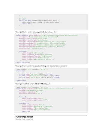 TUTORIALS POINT
Simply Easy Learning
}
@Override
public boolean onCreateOptionsMenu(Menu menu) {
getMenuInflater().inflate(R.menu.main, menu);
return true;
}
}
Following will be the content of res/layout/activity_main.xml file:
<RelativeLayout xmlns:android="http://schemas.android.com/apk/res/android"
xmlns:tools="http://schemas.android.com/tools"
android:layout_width="match_parent"
android:layout_height="match_parent"
android:paddingBottom="@dimen/activity_vertical_margin"
android:paddingLeft="@dimen/activity_horizontal_margin"
android:paddingRight="@dimen/activity_horizontal_margin"
android:paddingTop="@dimen/activity_vertical_margin"
tools:context=".MainActivity" >
<TextView
android:id="@+id/text_id"
android:layout_width="wrap_content"
android:layout_height="wrap_content"
android:capitalize="characters"
android:text="@string/hello_world" />
</RelativeLayout>
Following will be the content of res/values/strings.xml to define two new constants:
<?xml version="1.0" encoding="utf-8"?>
<resources>
<string name="app_name">GUIDemo</string>
<string name="action_settings">Settings</string>
<string name="hello_world">Hello world!</string>
</resources>
Following is the default content of AndroidManifest.xml:
<?xml version="1.0" encoding="utf-8"?>
<manifest xmlns:android="http://schemas.android.com/apk/res/android"
package="com.example.guidemo"
android:versionCode="1"
android:versionName="1.0" >
<uses-sdk
android:minSdkVersion="8"
android:targetSdkVersion="17" />
<application
android:allowBackup="true"
android:icon="@drawable/ic_launcher"
android:label="@string/app_name"
android:theme="@style/AppTheme" >
<activity
 
