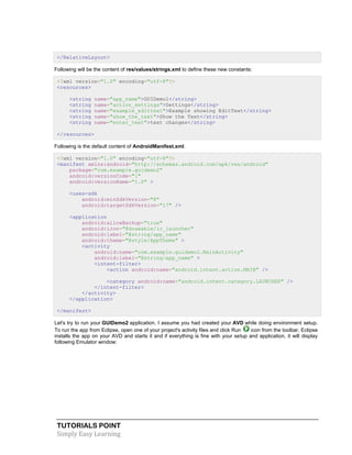 TUTORIALS POINT
Simply Easy Learning
</RelativeLayout>
Following will be the content of res/values/strings.xml to define these new constants:
<?xml version="1.0" encoding="utf-8"?>
<resources>
<string name="app_name">GUIDemo1</string>
<string name="action_settings">Settings</string>
<string name="example_edittext">Example showing EditText</string>
<string name="show_the_text">Show the Text</string>
<string name="enter_text">text changes</string>
</resources>
Following is the default content of AndroidManifest.xml:
<?xml version="1.0" encoding="utf-8"?>
<manifest xmlns:android="http://schemas.android.com/apk/res/android"
package="com.example.guidemo2"
android:versionCode="1"
android:versionName="1.0" >
<uses-sdk
android:minSdkVersion="8"
android:targetSdkVersion="17" />
<application
android:allowBackup="true"
android:icon="@drawable/ic_launcher"
android:label="@string/app_name"
android:theme="@style/AppTheme" >
<activity
android:name="com.example.guidemo2.MainActivity"
android:label="@string/app_name" >
<intent-filter>
<action android:name="android.intent.action.MAIN" />
<category android:name="android.intent.category.LAUNCHER" />
</intent-filter>
</activity>
</application>
</manifest>
Let's try to run your GUIDemo2 application. I assume you had created your AVD while doing environment setup.
To run the app from Eclipse, open one of your project's activity files and click Run icon from the toolbar. Eclipse
installs the app on your AVD and starts it and if everything is fine with your setup and application, it will display
following Emulator window:
 