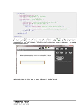 TUTORIALS POINT
Simply Easy Learning
<application
android:allowBackup="true"
android:icon="@drawable/ic_launcher"
android:label="@string/app_name"
android:theme="@style/AppTheme" >
<activity
android:name="com.example.guidemo3.MainActivity"
android:label="@string/app_name" >
<intent-filter>
<action android:name="android.intent.action.MAIN" />
<category android:name="android.intent.category.LAUNCHER" />
</intent-filter>
</activity>
</application>
</manifest>
Let's try to run your GUIDemo3 application. I assume you had created your AVD while doing environment setup.
To run the app from Eclipse, open one of your project's activity files and click Run icon from the toolbar. Eclipse
installs the app on your AVD and starts it and if everything is fine with your setup and application, it will display
following Emulator window:
The following screen will appear after "m" will be typed in AutoCompleteTextView:
 