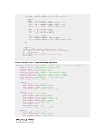 TUTORIALS POINT
Simply Easy Learning
btnProduct.setOnClickListener(new OnClickListener() {
@Override
public void onClick(View view) {
String t1 = edText1.getText().toString();
String t2 = edText2.getText().toString();
String t3 = edText3.getText().toString();
int i1 = Integer.parseInt(t1);
int i2 = Integer.parseInt(t2);
int i3 = Integer.parseInt(t3);
int product = i1*i2*i3;
Toast.makeText(getApplicationContext(),
String.valueOf(product),Toast.LENGTH_LONG).show();
}
});
}
@Override
public boolean onCreateOptionsMenu(Menu menu) {
/* Inflate the menu; this adds items to the action bar
if it is present */
getMenuInflater().inflate(R.menu.main, menu);
return true;
}
}
Following will be the content of res/layout/activity_main.xml file:
<RelativeLayout xmlns:android="http://schemas.android.com/apk/res/android"
xmlns:tools="http://schemas.android.com/tools"
android:layout_width="match_parent"
android:layout_height="match_parent"
android:paddingBottom="@dimen/activity_vertical_margin"
android:paddingLeft="@dimen/activity_horizontal_margin"
android:paddingRight="@dimen/activity_horizontal_margin"
android:paddingTop="@dimen/activity_vertical_margin"
tools:context=".MainActivity" >
<TextView
android:id="@+id/textView1"
android:layout_width="wrap_content"
android:layout_height="wrap_content"
android:text="@string/example_button" />
<EditText
android:id="@+id/edittext"
android:layout_width="fill_parent"
android:layout_height="wrap_content"
android:layout_alignLeft="@+id/button1"
android:layout_below="@+id/textView1"
android:layout_marginTop="61dp"
android:ems="10"
android:inputType="text"
android:text="@string/enter_text1" />
<EditText
android:id="@+id/edittext2"
android:layout_width="fill_parent"
android:layout_height="wrap_content"
 