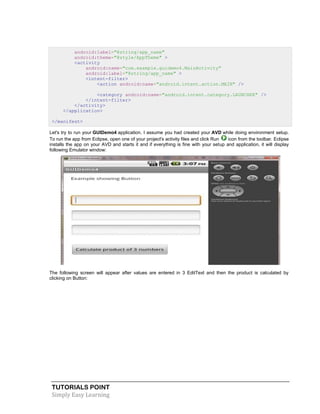 TUTORIALS POINT
Simply Easy Learning
android:label="@string/app_name"
android:theme="@style/AppTheme" >
<activity
android:name="com.example.guidemo4.MainActivity"
android:label="@string/app_name" >
<intent-filter>
<action android:name="android.intent.action.MAIN" />
<category android:name="android.intent.category.LAUNCHER" />
</intent-filter>
</activity>
</application>
</manifest>
Let's try to run your GUIDemo4 application. I assume you had created your AVD while doing environment setup.
To run the app from Eclipse, open one of your project's activity files and click Run icon from the toolbar. Eclipse
installs the app on your AVD and starts it and if everything is fine with your setup and application, it will display
following Emulator window:
The following screen will appear after values are entered in 3 EditText and then the product is calculated by
clicking on Button:
 
