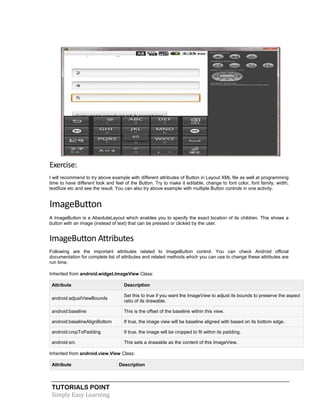 TUTORIALS POINT
Simply Easy Learning
Exercise:
I will recommend to try above example with different attributes of Button in Layout XML file as well at programming
time to have different look and feel of the Button. Try to make it editable, change to font color, font family, width,
textSize etc and see the result. You can also try above example with multiple Button controls in one activity.
ImageButton
A ImageButton is a AbsoluteLayout which enables you to specify the exact location of its children. This shows a
button with an image (instead of text) that can be pressed or clicked by the user.
ImageButton Attributes
Following are the important attributes related to ImageButton control. You can check Android official
documentation for complete list of attributes and related methods which you can use to change these attributes are
run time.
Inherited from android.widget.ImageView Class:
Attribute Description
android:adjustViewBounds
Set this to true if you want the ImageView to adjust its bounds to preserve the aspect
ratio of its drawable.
android:baseline This is the offset of the baseline within this view.
android:baselineAlignBottom If true, the image view will be baseline aligned with based on its bottom edge.
android:cropToPadding If true, the image will be cropped to fit within its padding.
android:src This sets a drawable as the content of this ImageView.
Inherited from android.view.View Class:
Attribute Description
 
