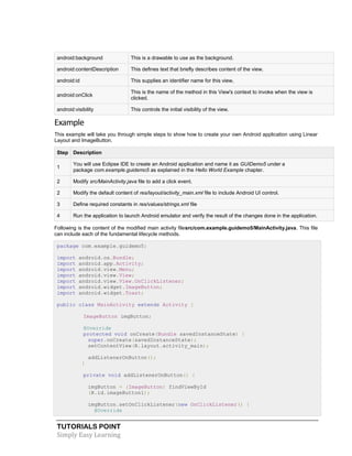TUTORIALS POINT
Simply Easy Learning
android:background This is a drawable to use as the background.
android:contentDescription This defines text that briefly describes content of the view.
android:id This supplies an identifier name for this view,
android:onClick
This is the name of the method in this View's context to invoke when the view is
clicked.
android:visibility This controls the initial visibility of the view.
Example
This example will take you through simple steps to show how to create your own Android application using Linear
Layout and ImageButton.
Step Description
1
You will use Eclipse IDE to create an Android application and name it as GUIDemo5 under a
package com.example.guidemo5 as explained in the Hello World Example chapter.
2 Modify src/MainActivity.java file to add a click event.
2 Modify the default content of res/layout/activity_main.xml file to include Android UI control.
3 Define required constants in res/values/strings.xml file
4 Run the application to launch Android emulator and verify the result of the changes done in the application.
Following is the content of the modified main activity filesrc/com.example.guidemo5/MainActivity.java. This file
can include each of the fundamental lifecycle methods.
package com.example.guidemo5;
import android.os.Bundle;
import android.app.Activity;
import android.view.Menu;
import android.view.View;
import android.view.View.OnClickListener;
import android.widget.ImageButton;
import android.widget.Toast;
public class MainActivity extends Activity {
ImageButton imgButton;
@Override
protected void onCreate(Bundle savedInstanceState) {
super.onCreate(savedInstanceState);
setContentView(R.layout.activity_main);
addListenerOnButton();
}
private void addListenerOnButton() {
imgButton = (ImageButton) findViewById
(R.id.imageButton1);
imgButton.setOnClickListener(new OnClickListener() {
@Override
 