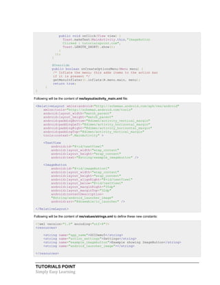 TUTORIALS POINT
Simply Easy Learning
public void onClick(View view) {
Toast.makeText(MainActivity.this,"ImageButton
Clicked : tutorialspoint.com",
Toast.LENGTH_SHORT).show();
}
});
}
@Override
public boolean onCreateOptionsMenu(Menu menu) {
/* Inflate the menu; this adds items to the action bar
if it is present */
getMenuInflater().inflate(R.menu.main, menu);
return true;
}
}
Following will be the content of res/layout/activity_main.xml file:
<RelativeLayout xmlns:android="http://schemas.android.com/apk/res/android"
xmlns:tools="http://schemas.android.com/tools"
android:layout_width="match_parent"
android:layout_height="match_parent"
android:paddingBottom="@dimen/activity_vertical_margin"
android:paddingLeft="@dimen/activity_horizontal_margin"
android:paddingRight="@dimen/activity_horizontal_margin"
android:paddingTop="@dimen/activity_vertical_margin"
tools:context=".MainActivity" >
<TextView
android:id="@+id/textView1"
android:layout_width="wrap_content"
android:layout_height="wrap_content"
android:text="@string/example_imagebutton" />
<ImageButton
android:id="@+id/imageButton1"
android:layout_width="wrap_content"
android:layout_height="wrap_content"
android:layout_alignRight="@+id/textView1"
android:layout_below="@+id/textView1"
android:layout_marginRight="35dp"
android:layout_marginTop="32dp"
android:contentDescription=
"@string/android_launcher_image"
android:src="@drawable/ic_launcher" />
</RelativeLayout>
Following will be the content of res/values/strings.xml to define these new constants:
<?xml version="1.0" encoding="utf-8"?>
<resources>
<string name="app_name">GUIDemo5</string>
<string name="action_settings">Settings</string>
<string name="example_imagebutton">Example showing ImageButton</string>
<string name="android_launcher_image"></string>
</resources>
 