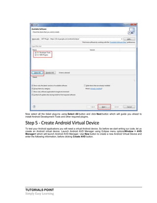 TUTORIALS POINT
Simply Easy Learning
Now select all the listed plug-ins using Select All button and click Next button which will guide you ahead to
install Android Development Tools and other required plugins.
Step 5 - Create Android Virtual Device
To test your Android applications you will need a virtual Android device. So before we start writing our code, let us
create an Android virtual device. Launch Android AVD Manager using Eclipse menu optionsWindow > AVD
Manager> which will launch Android AVD Manager. Use New button to create a new Android Virtual Device and
enter the following information, before clicking Create AVD button.
 