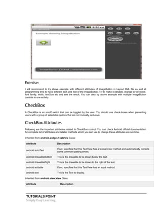 TUTORIALS POINT
Simply Easy Learning
Exercise:
I will recommend to try above example with different attributes of ImageButton in Layout XML file as well at
programming time to have different look and feel of the ImageButton. Try to make it editable, change to font color,
font family, width, textSize etc and see the result. You can also try above example with multiple ImageButton
controls in one activity.
CheckBox
A CheckBox is an on/off switch that can be toggled by the user. You should use check-boxes when presenting
users with a group of selectable options that are not mutually exclusive.
CheckBox Attributes
Following are the important attributes related to CheckBox control. You can check Android official documentation
for complete list of attributes and related methods which you can use to change these attributes are run time.
Inherited from android.widget.TextView Class:
Attribute Description
android:autoText
If set, specifies that this TextView has a textual input method and automatically corrects
some common spelling errors.
android:drawableBottom This is the drawable to be drawn below the text.
android:drawableRight This is the drawable to be drawn to the right of the text.
android:editable If set, specifies that this TextView has an input method.
android:text This is the Text to display.
Inherited from android.view.View Class:
Attribute Description
 