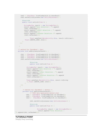 TUTORIALS POINT
Simply Easy Learning
chk3 = (CheckBox) findViewById(R.id.checkBox3);
chk2.setOnClickListener(new OnClickListener() {
@Override
public void onClick(View v) {
StringBuffer result = new StringBuffer();
result.append("Java Selection : ").append
(chk1.isChecked());
result.append("nPerl Selection : ").append
(chk2.isChecked());
result.append("nPython Selection :").append
(chk3.isChecked());
Toast.makeText(MainActivity.this, result.toString(),
Toast.LENGTH_LONG).show();
}
});
}
// method for CheckBox2 - Perl
private void addListenerOnCheck2() {
chk1 = (CheckBox) findViewById(R.id.checkBox1);
chk2 = (CheckBox) findViewById(R.id.checkBox2);
chk3 = (CheckBox) findViewById(R.id.checkBox3);
chk3.setOnClickListener(new OnClickListener() {
@Override
public void onClick(View v) {
StringBuffer result = new StringBuffer();
result.append("Java Selection : ").append
(chk1.isChecked());
result.append("nPerl Selection : ").append
(chk2.isChecked());
result.append("nPython Selection :").append
(chk3.isChecked());
Toast.makeText(MainActivity.this, result.toString
(),Toast.LENGTH_LONG).show();
}
});
}
/* method for CheckBox3 - Python */
private void addListenerOnCheck3() {
// TODO Auto-generated method stub
chk1 = (CheckBox) findViewById(R.id.checkBox1);
chk2 = (CheckBox) findViewById(R.id.checkBox2);
chk3 = (CheckBox) findViewById(R.id.checkBox3);
chk1.setOnClickListener(new OnClickListener() {
@Override
public void onClick(View v) {
StringBuffer result = new StringBuffer();
result.append("Java Selection :
").append(chk1.isChecked());
 