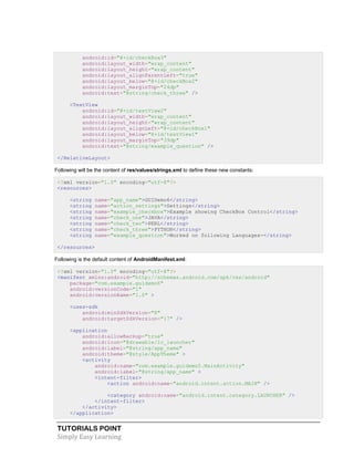 TUTORIALS POINT
Simply Easy Learning
android:id="@+id/checkBox3"
android:layout_width="wrap_content"
android:layout_height="wrap_content"
android:layout_alignParentLeft="true"
android:layout_below="@+id/checkBox2"
android:layout_marginTop="24dp"
android:text="@string/check_three" />
<TextView
android:id="@+id/textView2"
android:layout_width="wrap_content"
android:layout_height="wrap_content"
android:layout_alignLeft="@+id/checkBox1"
android:layout_below="@+id/textView1"
android:layout_marginTop="39dp"
android:text="@string/example_question" />
</RelativeLayout>
Following will be the content of res/values/strings.xml to define these new constants:
<?xml version="1.0" encoding="utf-8"?>
<resources>
<string name="app_name">GUIDemo6</string>
<string name="action_settings">Settings</string>
<string name="example_checkbox">Example showing CheckBox Control</string>
<string name="check_one">JAVA</string>
<string name="check_two">PERL</string>
<string name="check_three">PYTHON</string>
<string name="example_question">Worked on following Languages-</string>
</resources>
Following is the default content of AndroidManifest.xml:
<?xml version="1.0" encoding="utf-8"?>
<manifest xmlns:android="http://schemas.android.com/apk/res/android"
package="com.example.guidemo6"
android:versionCode="1"
android:versionName="1.0" >
<uses-sdk
android:minSdkVersion="8"
android:targetSdkVersion="17" />
<application
android:allowBackup="true"
android:icon="@drawable/ic_launcher"
android:label="@string/app_name"
android:theme="@style/AppTheme" >
<activity
android:name="com.example.guidemo5.MainActivity"
android:label="@string/app_name" >
<intent-filter>
<action android:name="android.intent.action.MAIN" />
<category android:name="android.intent.category.LAUNCHER" />
</intent-filter>
</activity>
</application>
 