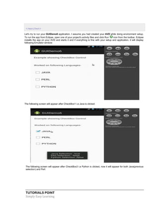 TUTORIALS POINT
Simply Easy Learning
</manifest>
Let's try to run your GUIDemo6 application. I assume you had created your AVD while doing environment setup.
To run the app from Eclipse, open one of your project's activity files and click Run icon from the toolbar. Eclipse
installs the app on your AVD and starts it and if everything is fine with your setup and application, it will display
following Emulator window:
The following screen will appear after CheckBox1 i.e Java is clicked:
The following screen will appear after CheckBox3 i.e Python is clicked, now it will appear for both Java(previous
selection) and Perl:
 