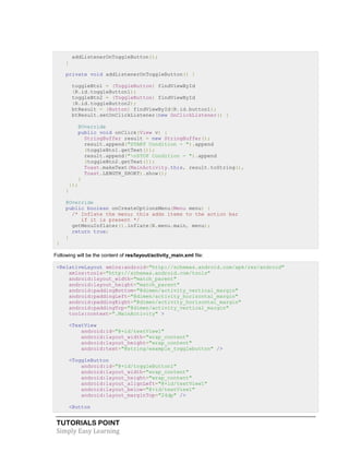 TUTORIALS POINT
Simply Easy Learning
addListenerOnToggleButton();
}
private void addListenerOnToggleButton() {
toggleBtn1 = (ToggleButton) findViewById
(R.id.toggleButton1);
toggleBtn2 = (ToggleButton) findViewById
(R.id.toggleButton2);
btResult = (Button) findViewById(R.id.button1);
btResult.setOnClickListener(new OnClickListener() {
@Override
public void onClick(View v) {
StringBuffer result = new StringBuffer();
result.append("START Condition - ").append
(toggleBtn1.getText());
result.append("nSTOP Condition - ").append
(toggleBtn2.getText());
Toast.makeText(MainActivity.this, result.toString(),
Toast.LENGTH_SHORT).show();
}
});
}
@Override
public boolean onCreateOptionsMenu(Menu menu) {
/* Inflate the menu; this adds items to the action bar
if it is present */
getMenuInflater().inflate(R.menu.main, menu);
return true;
}
}
Following will be the content of res/layout/activity_main.xml file:
<RelativeLayout xmlns:android="http://schemas.android.com/apk/res/android"
xmlns:tools="http://schemas.android.com/tools"
android:layout_width="match_parent"
android:layout_height="match_parent"
android:paddingBottom="@dimen/activity_vertical_margin"
android:paddingLeft="@dimen/activity_horizontal_margin"
android:paddingRight="@dimen/activity_horizontal_margin"
android:paddingTop="@dimen/activity_vertical_margin"
tools:context=".MainActivity" >
<TextView
android:id="@+id/textView1"
android:layout_width="wrap_content"
android:layout_height="wrap_content"
android:text="@string/example_togglebutton" />
<ToggleButton
android:id="@+id/toggleButton1"
android:layout_width="wrap_content"
android:layout_height="wrap_content"
android:layout_alignLeft="@+id/textView1"
android:layout_below="@+id/textView1"
android:layout_marginTop="24dp" />
<Button
 