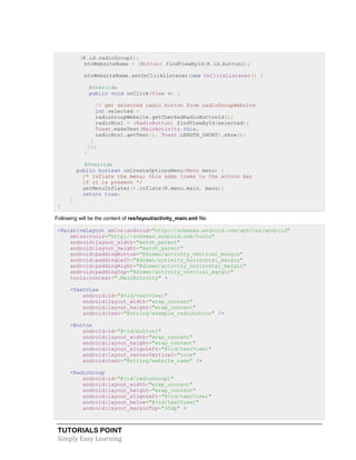 TUTORIALS POINT
Simply Easy Learning
(R.id.radioGroup1);
btnWebsiteName = (Button) findViewById(R.id.button1);
btnWebsiteName.setOnClickListener(new OnClickListener() {
@Override
public void onClick(View v) {
// get selected radio button from radioGroupWebsite
int selected =
radioGroupWebsite.getCheckedRadioButtonId();
radioBtn1 = (RadioButton) findViewById(selected);
Toast.makeText(MainActivity.this,
radioBtn1.getText(), Toast.LENGTH_SHORT).show();
}
});
}
@Override
public boolean onCreateOptionsMenu(Menu menu) {
/* Inflate the menu; this adds items to the action bar
if it is present */
getMenuInflater().inflate(R.menu.main, menu);
return true;
}
}
Following will be the content of res/layout/activity_main.xml file:
<RelativeLayout xmlns:android="http://schemas.android.com/apk/res/android"
xmlns:tools="http://schemas.android.com/tools"
android:layout_width="match_parent"
android:layout_height="match_parent"
android:paddingBottom="@dimen/activity_vertical_margin"
android:paddingLeft="@dimen/activity_horizontal_margin"
android:paddingRight="@dimen/activity_horizontal_margin"
android:paddingTop="@dimen/activity_vertical_margin"
tools:context=".MainActivity" >
<TextView
android:id="@+id/textView1"
android:layout_width="wrap_content"
android:layout_height="wrap_content"
android:text="@string/example_radiobutton" />
<Button
android:id="@+id/button1"
android:layout_width="wrap_content"
android:layout_height="wrap_content"
android:layout_alignLeft="@+id/textView1"
android:layout_centerVertical="true"
android:text="@string/website_name" />
<RadioGroup
android:id="@+id/radioGroup1"
android:layout_width="wrap_content"
android:layout_height="wrap_content"
android:layout_alignLeft="@+id/textView1"
android:layout_below="@+id/textView1"
android:layout_marginTop="30dp" >
 