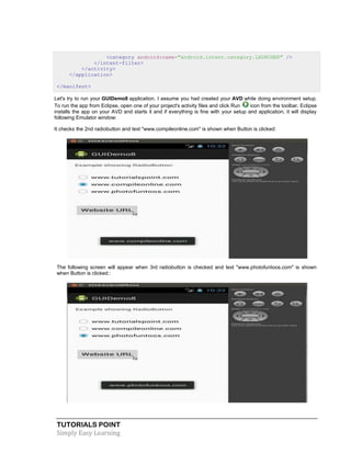 TUTORIALS POINT
Simply Easy Learning
<category android:name="android.intent.category.LAUNCHER" />
</intent-filter>
</activity>
</application>
</manifest>
Let's try to run your GUIDemo8 application. I assume you had created your AVD while doing environment setup.
To run the app from Eclipse, open one of your project's activity files and click Run icon from the toolbar. Eclipse
installs the app on your AVD and starts it and if everything is fine with your setup and application, it will display
following Emulator window:
It checks the 2nd radiobutton and text "www.compileonline.com" is shown when Button is clicked:
The following screen will appear when 3rd radiobutton is checked and text "www.photofuntoos.com" is shown
when Button is clicked::
 