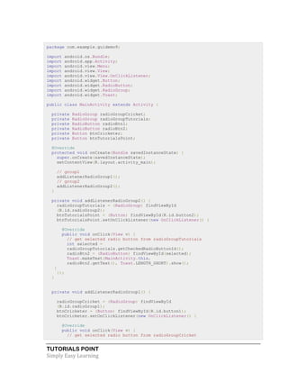 TUTORIALS POINT
Simply Easy Learning
package com.example.guidemo9;
import android.os.Bundle;
import android.app.Activity;
import android.view.Menu;
import android.view.View;
import android.view.View.OnClickListener;
import android.widget.Button;
import android.widget.RadioButton;
import android.widget.RadioGroup;
import android.widget.Toast;
public class MainActivity extends Activity {
private RadioGroup radioGroupCricket;
private RadioGroup radioGroupTutorials;
private RadioButton radioBtn1;
private RadioButton radioBtn2;
private Button btnCricketer;
private Button btnTutorialsPoint;
@Override
protected void onCreate(Bundle savedInstanceState) {
super.onCreate(savedInstanceState);
setContentView(R.layout.activity_main);
// group1
addListenerRadioGroup1();
// group2
addListenerRadioGroup2();
}
private void addListenerRadioGroup2() {
radioGroupTutorials = (RadioGroup) findViewById
(R.id.radioGroup2);
btnTutorialsPoint = (Button) findViewById(R.id.button2);
btnTutorialsPoint.setOnClickListener(new OnClickListener() {
@Override
public void onClick(View v) {
// get selected radio button from radioGroupTutorials
int selected =
radioGroupTutorials.getCheckedRadioButtonId();
radioBtn2 = (RadioButton) findViewById(selected);
Toast.makeText(MainActivity.this,
radioBtn2.getText(), Toast.LENGTH_SHORT).show();
}
});
}
private void addListenerRadioGroup1() {
radioGroupCricket = (RadioGroup) findViewById
(R.id.radioGroup1);
btnCricketer = (Button) findViewById(R.id.button1);
btnCricketer.setOnClickListener(new OnClickListener() {
@Override
public void onClick(View v) {
// get selected radio button from radioGroupCricket
 