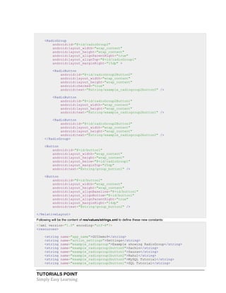 TUTORIALS POINT
Simply Easy Learning
<RadioGroup
android:id="@+id/radioGroup2"
android:layout_width="wrap_content"
android:layout_height="wrap_content"
android:layout_alignParentRight="true"
android:layout_alignTop="@+id/radioGroup1"
android:layout_marginRight="15dp" >
<RadioButton
android:id="@+id/radioGroup2Button0"
android:layout_width="wrap_content"
android:layout_height="wrap_content"
android:checked="true"
android:text="@string/example_radiogroup2button0" />
<RadioButton
android:id="@+id/radioGroup2Button1"
android:layout_width="wrap_content"
android:layout_height="wrap_content"
android:text="@string/example_radiogroup2button1" />
<RadioButton
android:id="@+id/radioGroup2Button3"
android:layout_width="wrap_content"
android:layout_height="wrap_content"
android:text="@string/example_radiogroup2button2" />
</RadioGroup>
<Button
android:id="@+id/button1"
android:layout_width="wrap_content"
android:layout_height="wrap_content"
android:layout_below="@+id/radioGroup1"
android:layout_marginTop="25dp"
android:text="@string/group_button1" />
<Button
android:id="@+id/button2"
android:layout_width="wrap_content"
android:layout_height="wrap_content"
android:layout_alignBaseline="@+id/button1"
android:layout_alignBottom="@+id/button1"
android:layout_alignParentRight="true"
android:layout_marginRight="14dp"
android:text="@string/group_button2" />
</RelativeLayout>
Following will be the content of res/values/strings.xml to define these new constants:
<?xml version="1.0" encoding="utf-8"?>
<resources>
<string name="app_name">GUIDemo9</string>
<string name="action_settings">Settings</string>
<string name="example_radiogroup">Example showing RadioGroup</string>
<string name="example_radiogroup1button0">Sachin</string>
<string name="example_radiogroup1button1">Saurav</string>
<string name="example_radiogroup1button2">Rahul</string>
<string name="example_radiogroup2button0">MySQL Tutorial</string>
<string name="example_radiogroup2button1">SQL Tutorial</string>
 