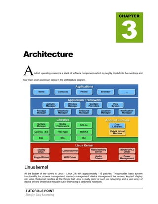 TUTORIALS POINT
Simply Easy Learning
Architecture
Android operating system is a stack of software components which is roughly divided into five sections and
four main layers as shown below in the architecture diagram.
Linux kernel
At the bottom of the layers is Linux - Linux 2.6 with approximately 115 patches. This provides basic system
functionality like process management, memory management, device management like camera, keypad, display
etc. Also, the kernel handles all the things that Linux is really good at such as networking and a vast array of
device drivers, which take the pain out of interfacing to peripheral hardware.
CHAPTER
3
 