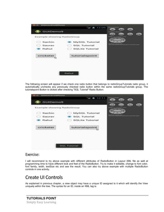 TUTORIALS POINT
Simply Easy Learning
The following screen will appear if we check one radio button that belongs to radioGroupTutorials radio group, it
automatically unchecks any previously checked radio button within the same radioGroupTutorials group. The
tutorialspoint Button is clicked after checking "SQL Tutorial" Radio Button:
Exercise:
I will recommend to try above example with different attributes of RadioButton in Layout XML file as well at
programming time to have different look and feel of the RadioButton. Try to make it editable, change to font color,
font family, width, textSize etc and see the result. You can also try above example with multiple RadioButton
controls in one activity.
Create UI Controls
As explained in previous chapter, a view object may have a unique ID assigned to it which will identify the View
uniquely within the tree. The syntax for an ID, inside an XML tag is:
 