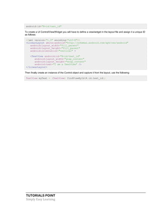 TUTORIALS POINT
Simply Easy Learning
android:id="@+id/text_id"
To create a UI Control/View/Widget you will have to define a view/widget in the layout file and assign it a unique ID
as follows:
<?xml version="1.0" encoding="utf-8"?>
<LinearLayout xmlns:android="http://schemas.android.com/apk/res/android"
android:layout_width="fill_parent"
android:layout_height="fill_parent"
android:orientation="vertical" >
<TextView android:id="@+id/text_id"
android:layout_width="wrap_content"
android:layout_height="wrap_content"
android:text="I am a TextView" />
</LinearLayout>
Then finally create an instance of the Control object and capture it from the layout, use the following:
TextView myText = (TextView) findViewById(R.id.text_id);
 