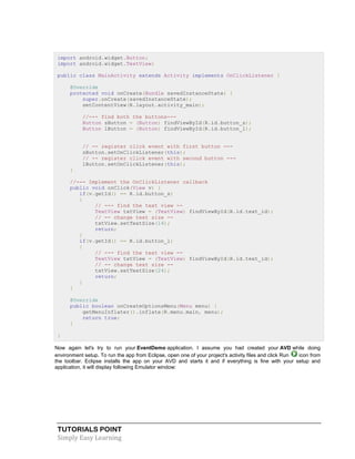 TUTORIALS POINT
Simply Easy Learning
import android.widget.Button;
import android.widget.TextView;
public class MainActivity extends Activity implements OnClickListener {
@Override
protected void onCreate(Bundle savedInstanceState) {
super.onCreate(savedInstanceState);
setContentView(R.layout.activity_main);
//--- find both the buttons---
Button sButton = (Button) findViewById(R.id.button_s);
Button lButton = (Button) findViewById(R.id.button_l);
// -- register click event with first button ---
sButton.setOnClickListener(this);
// -- register click event with second button ---
lButton.setOnClickListener(this);
}
//--- Implement the OnClickListener callback
public void onClick(View v) {
if(v.getId() == R.id.button_s)
{
// --- find the text view --
TextView txtView = (TextView) findViewById(R.id.text_id);
// -- change text size --
txtView.setTextSize(14);
return;
}
if(v.getId() == R.id.button_l)
{
// --- find the text view --
TextView txtView = (TextView) findViewById(R.id.text_id);
// -- change text size --
txtView.setTextSize(24);
return;
}
}
@Override
public boolean onCreateOptionsMenu(Menu menu) {
getMenuInflater().inflate(R.menu.main, menu);
return true;
}
}
Now again let's try to run your EventDemo application. I assume you had created your AVD while doing
environment setup. To run the app from Eclipse, open one of your project's activity files and click Run icon from
the toolbar. Eclipse installs the app on your AVD and starts it and if everything is fine with your setup and
application, it will display following Emulator window:
 